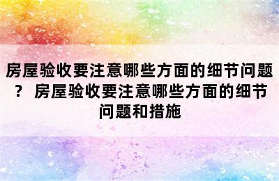 房屋验收要注意哪些方面的细节问题？ 房屋验收要注意哪些方面的细节问题和措施